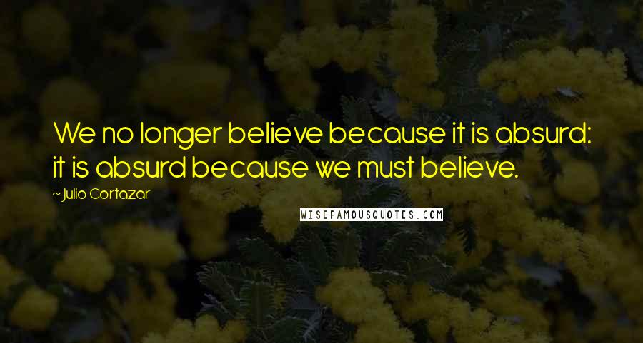 Julio Cortazar Quotes: We no longer believe because it is absurd: it is absurd because we must believe.