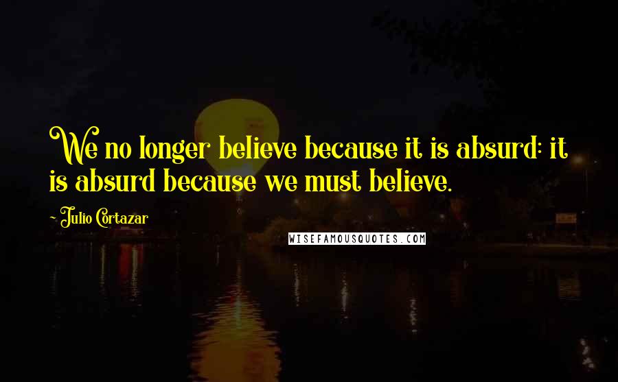 Julio Cortazar Quotes: We no longer believe because it is absurd: it is absurd because we must believe.