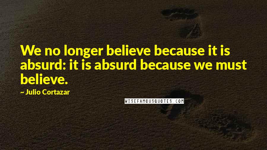 Julio Cortazar Quotes: We no longer believe because it is absurd: it is absurd because we must believe.