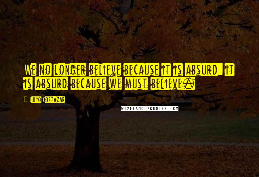 Julio Cortazar Quotes: We no longer believe because it is absurd: it is absurd because we must believe.