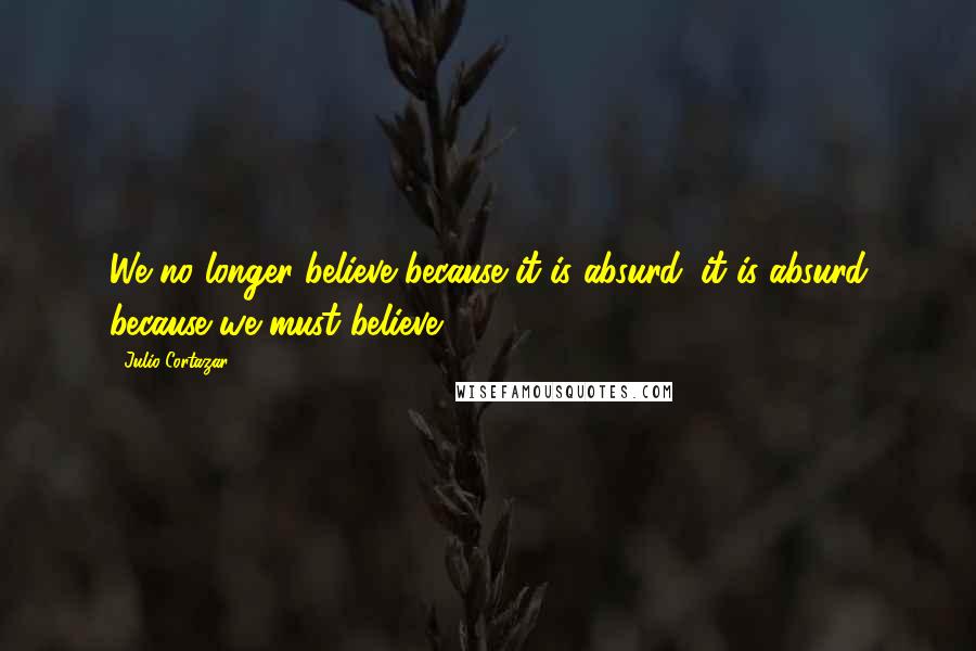 Julio Cortazar Quotes: We no longer believe because it is absurd: it is absurd because we must believe.