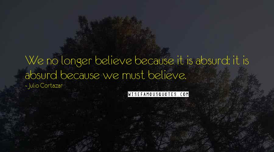 Julio Cortazar Quotes: We no longer believe because it is absurd: it is absurd because we must believe.