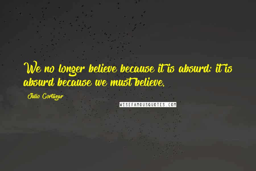 Julio Cortazar Quotes: We no longer believe because it is absurd: it is absurd because we must believe.