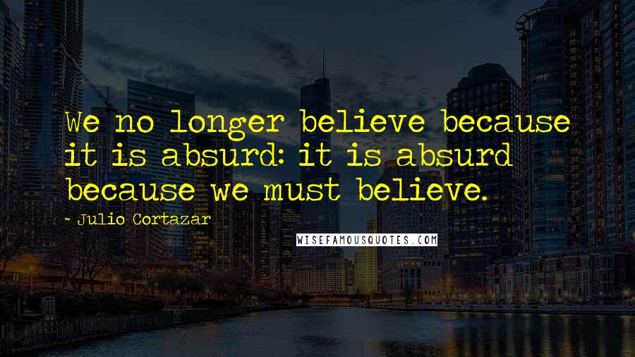 Julio Cortazar Quotes: We no longer believe because it is absurd: it is absurd because we must believe.