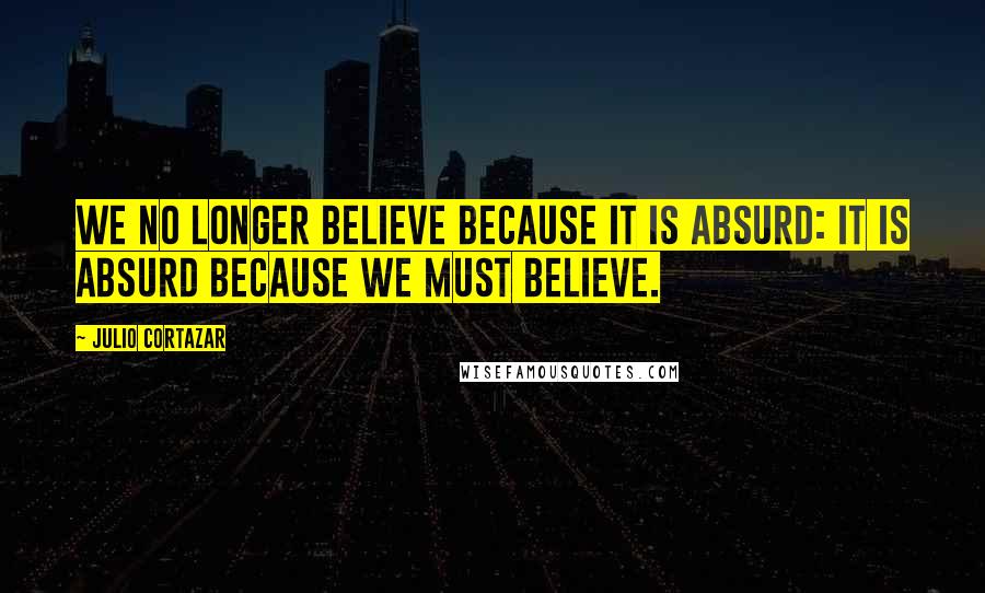 Julio Cortazar Quotes: We no longer believe because it is absurd: it is absurd because we must believe.