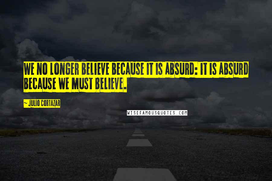 Julio Cortazar Quotes: We no longer believe because it is absurd: it is absurd because we must believe.