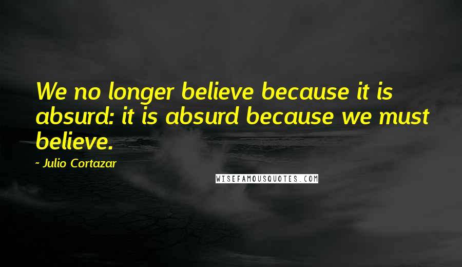 Julio Cortazar Quotes: We no longer believe because it is absurd: it is absurd because we must believe.