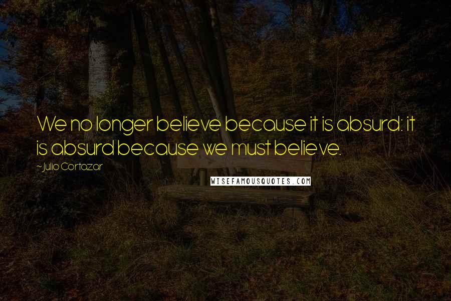 Julio Cortazar Quotes: We no longer believe because it is absurd: it is absurd because we must believe.