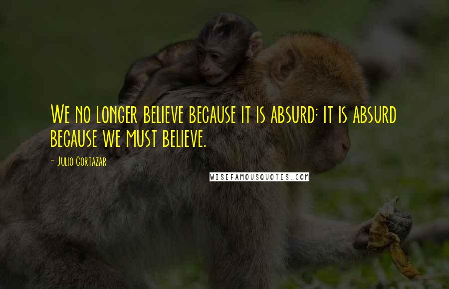 Julio Cortazar Quotes: We no longer believe because it is absurd: it is absurd because we must believe.