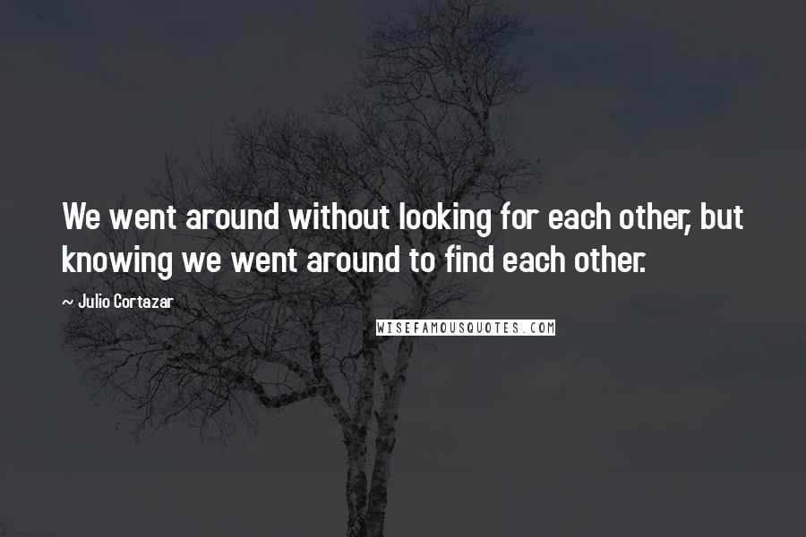 Julio Cortazar Quotes: We went around without looking for each other, but knowing we went around to find each other.