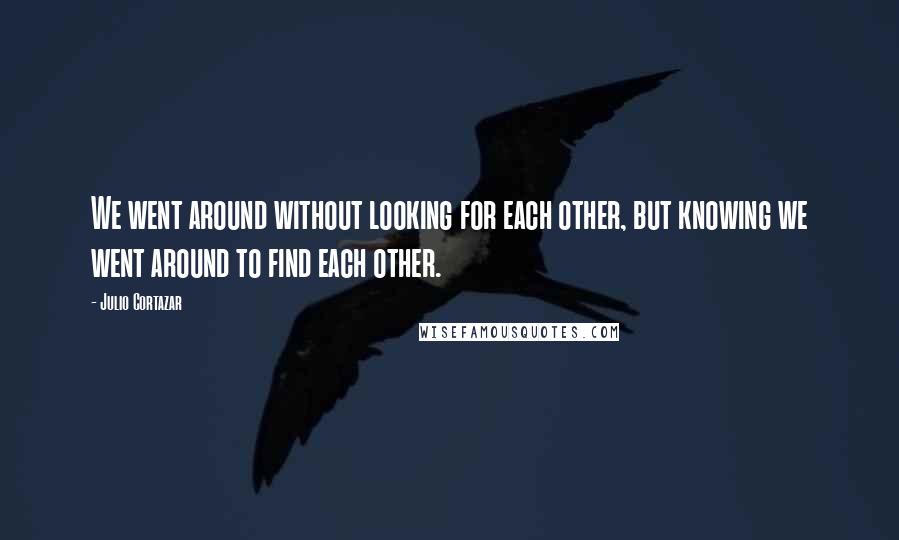Julio Cortazar Quotes: We went around without looking for each other, but knowing we went around to find each other.