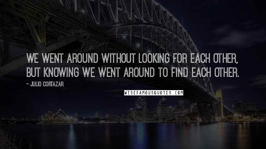 Julio Cortazar Quotes: We went around without looking for each other, but knowing we went around to find each other.