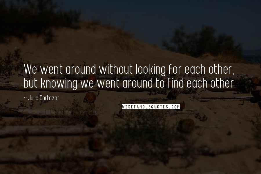 Julio Cortazar Quotes: We went around without looking for each other, but knowing we went around to find each other.