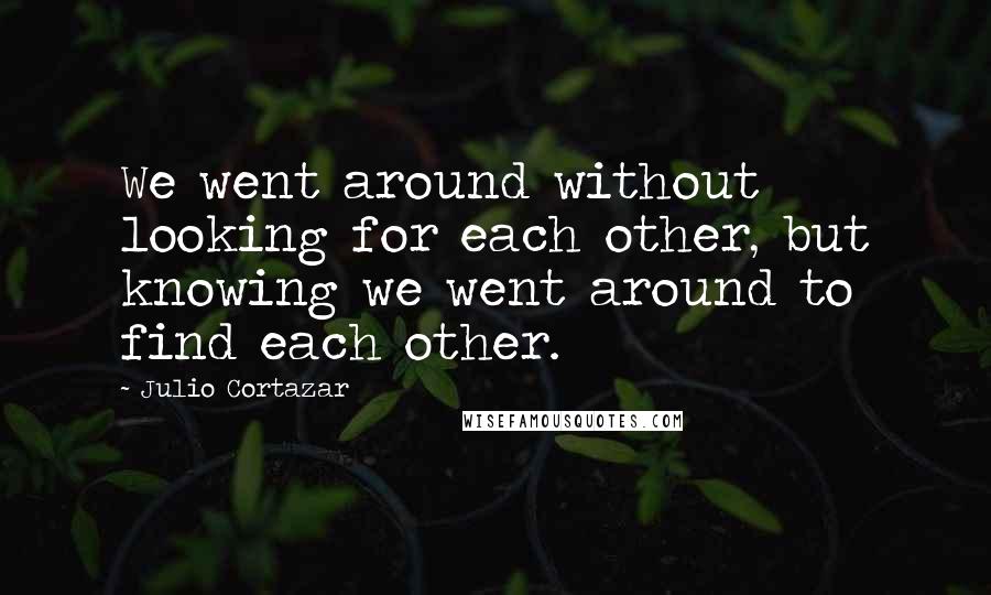 Julio Cortazar Quotes: We went around without looking for each other, but knowing we went around to find each other.