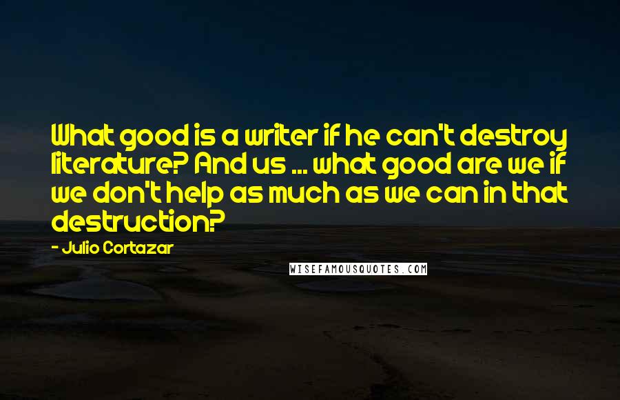 Julio Cortazar Quotes: What good is a writer if he can't destroy literature? And us ... what good are we if we don't help as much as we can in that destruction?