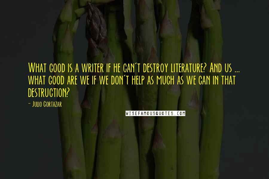 Julio Cortazar Quotes: What good is a writer if he can't destroy literature? And us ... what good are we if we don't help as much as we can in that destruction?