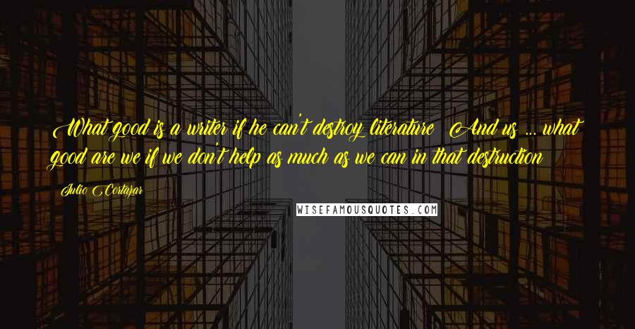 Julio Cortazar Quotes: What good is a writer if he can't destroy literature? And us ... what good are we if we don't help as much as we can in that destruction?