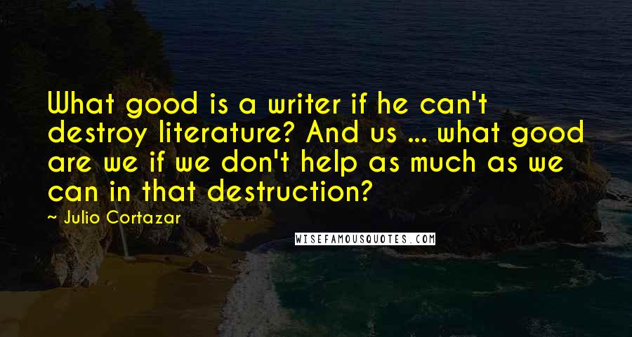 Julio Cortazar Quotes: What good is a writer if he can't destroy literature? And us ... what good are we if we don't help as much as we can in that destruction?