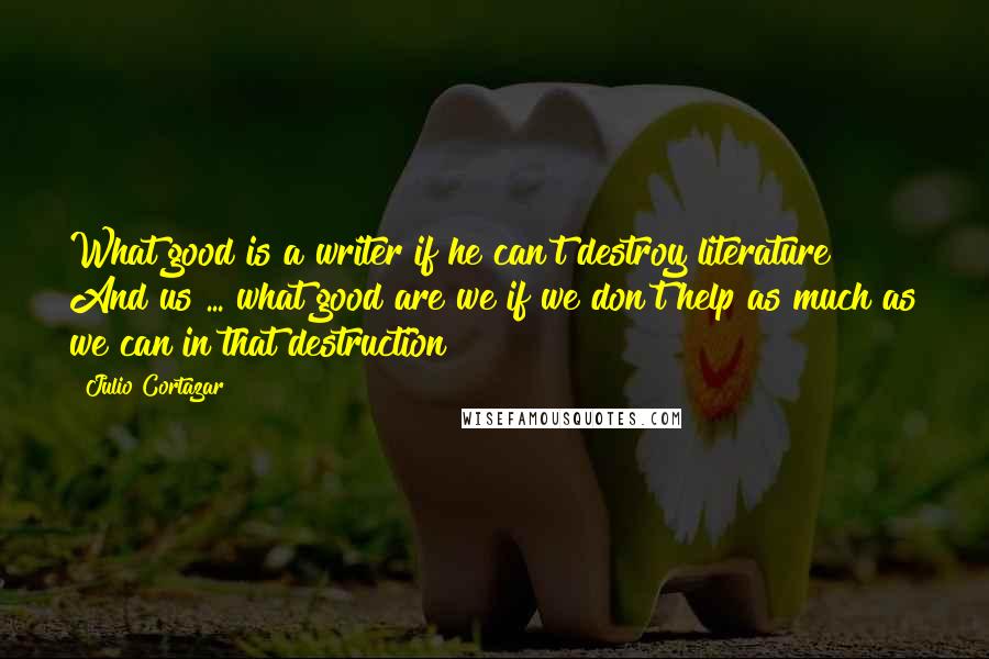 Julio Cortazar Quotes: What good is a writer if he can't destroy literature? And us ... what good are we if we don't help as much as we can in that destruction?