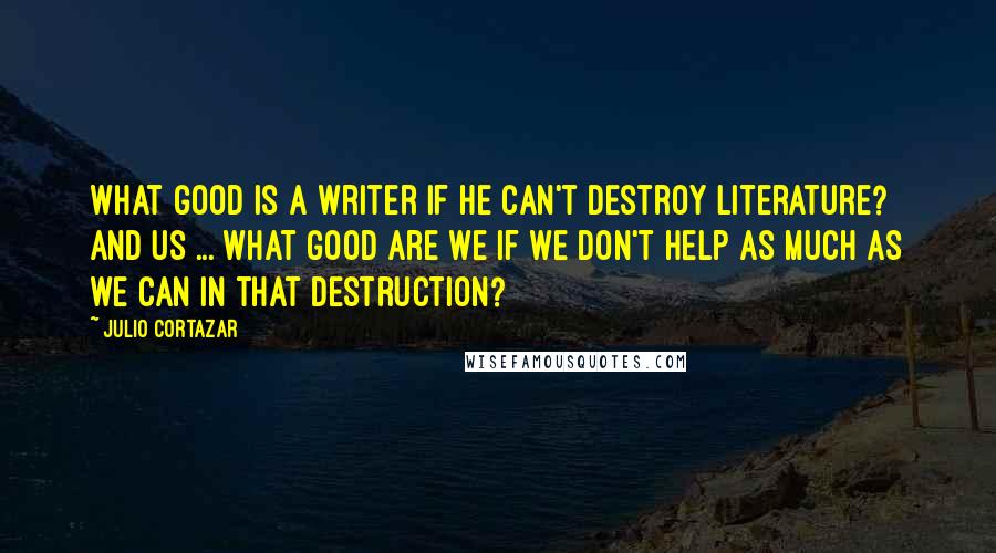 Julio Cortazar Quotes: What good is a writer if he can't destroy literature? And us ... what good are we if we don't help as much as we can in that destruction?