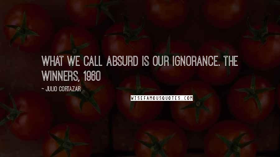 Julio Cortazar Quotes: What we call absurd is our ignorance. The Winners, 1960