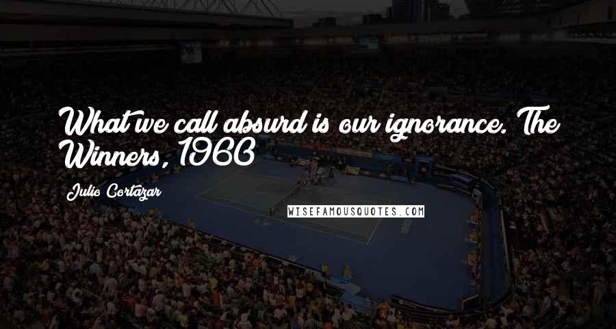 Julio Cortazar Quotes: What we call absurd is our ignorance. The Winners, 1960