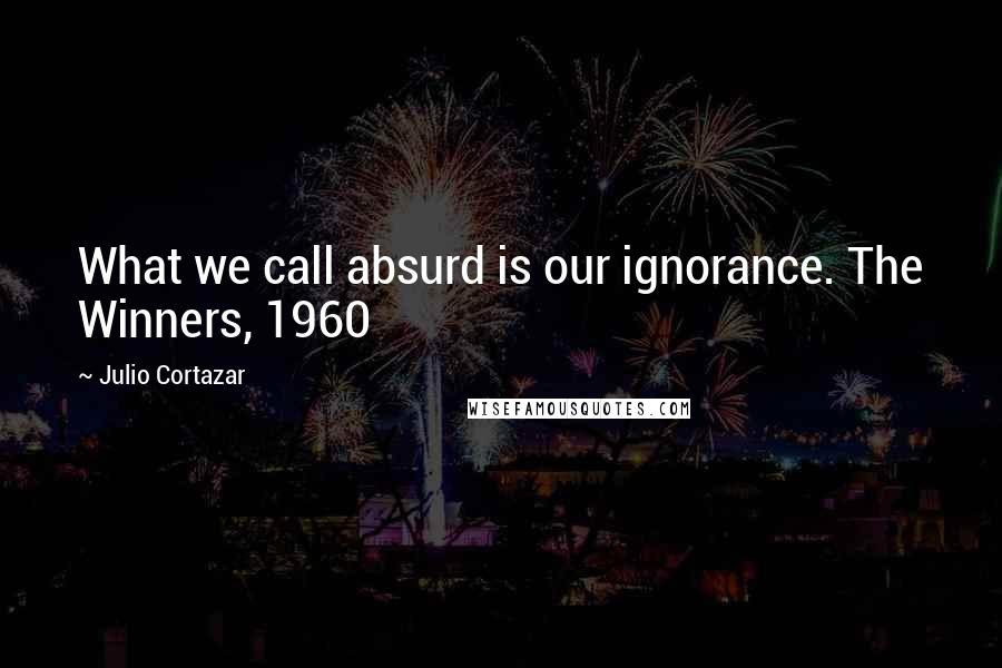 Julio Cortazar Quotes: What we call absurd is our ignorance. The Winners, 1960