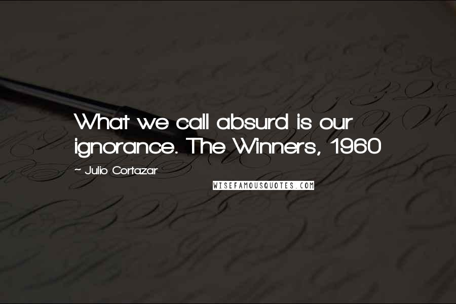 Julio Cortazar Quotes: What we call absurd is our ignorance. The Winners, 1960