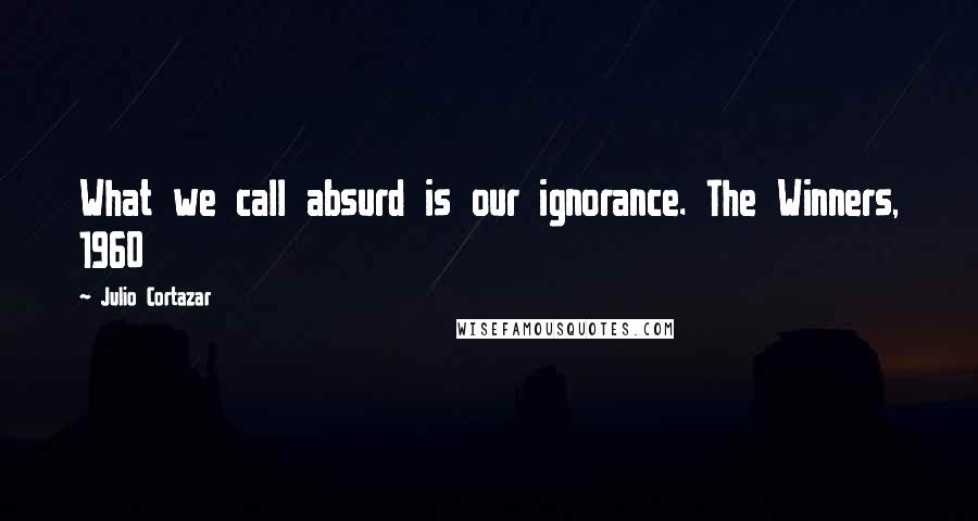 Julio Cortazar Quotes: What we call absurd is our ignorance. The Winners, 1960