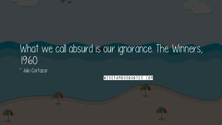 Julio Cortazar Quotes: What we call absurd is our ignorance. The Winners, 1960