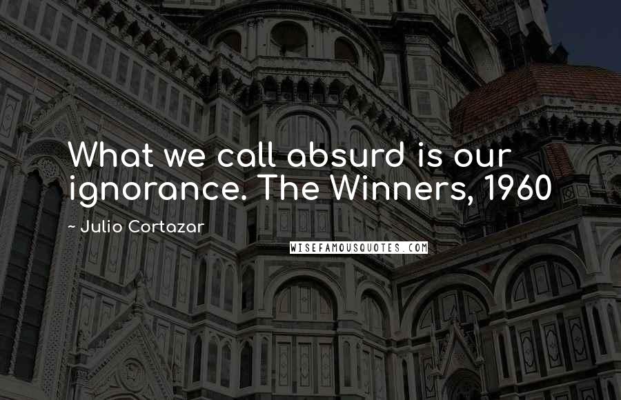 Julio Cortazar Quotes: What we call absurd is our ignorance. The Winners, 1960