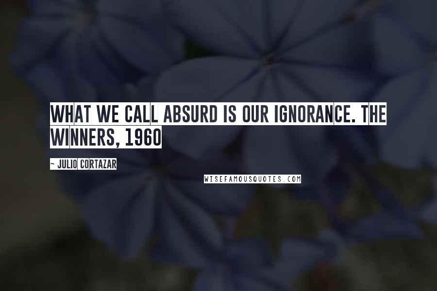 Julio Cortazar Quotes: What we call absurd is our ignorance. The Winners, 1960