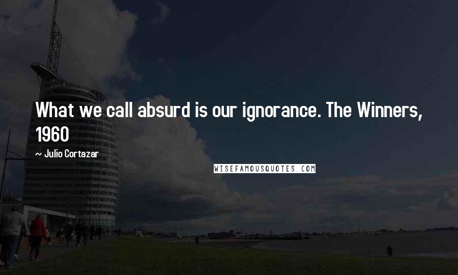 Julio Cortazar Quotes: What we call absurd is our ignorance. The Winners, 1960