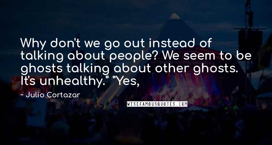 Julio Cortazar Quotes: Why don't we go out instead of talking about people? We seem to be ghosts talking about other ghosts. It's unhealthy." "Yes,