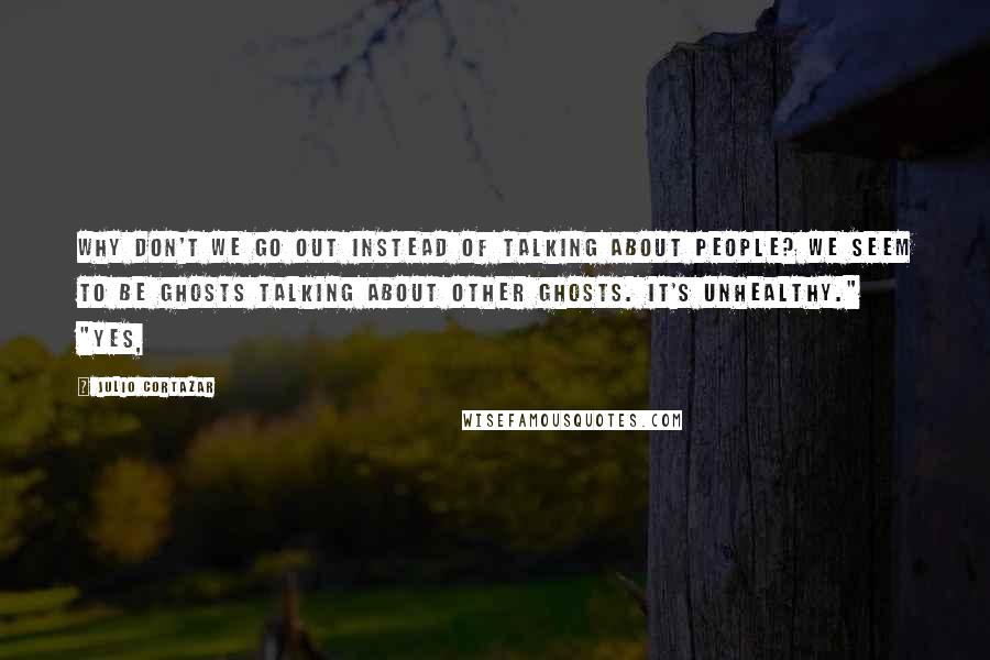 Julio Cortazar Quotes: Why don't we go out instead of talking about people? We seem to be ghosts talking about other ghosts. It's unhealthy." "Yes,