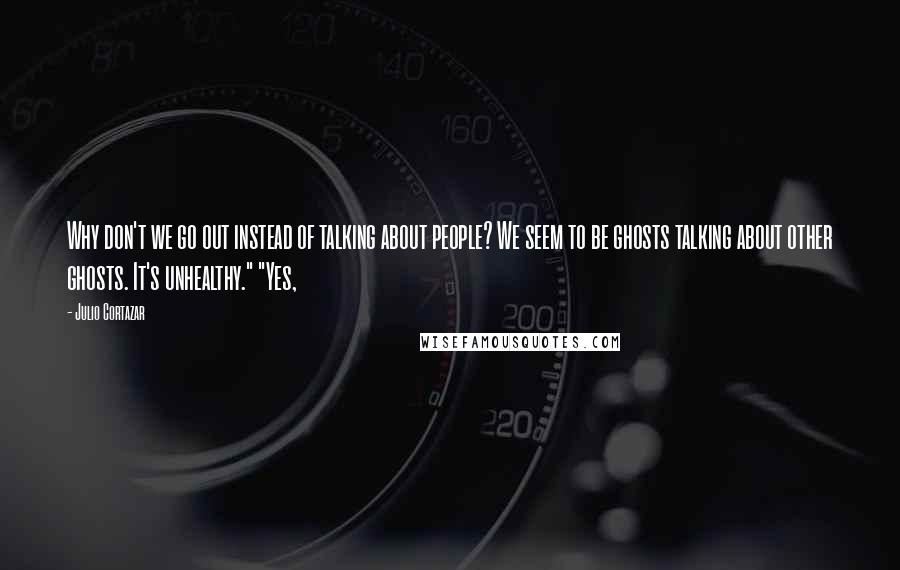 Julio Cortazar Quotes: Why don't we go out instead of talking about people? We seem to be ghosts talking about other ghosts. It's unhealthy." "Yes,