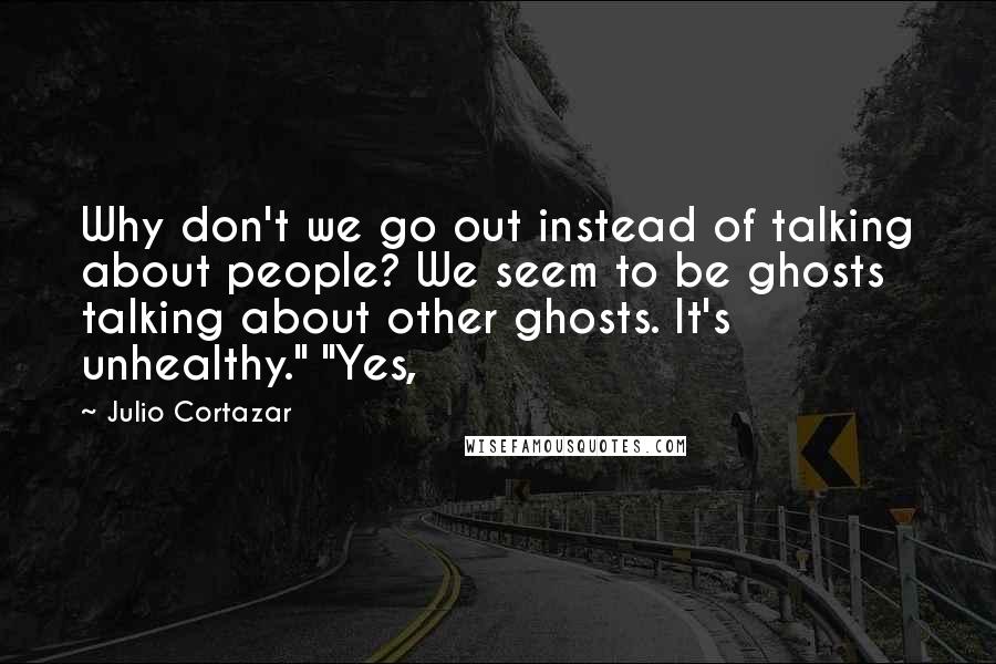 Julio Cortazar Quotes: Why don't we go out instead of talking about people? We seem to be ghosts talking about other ghosts. It's unhealthy." "Yes,