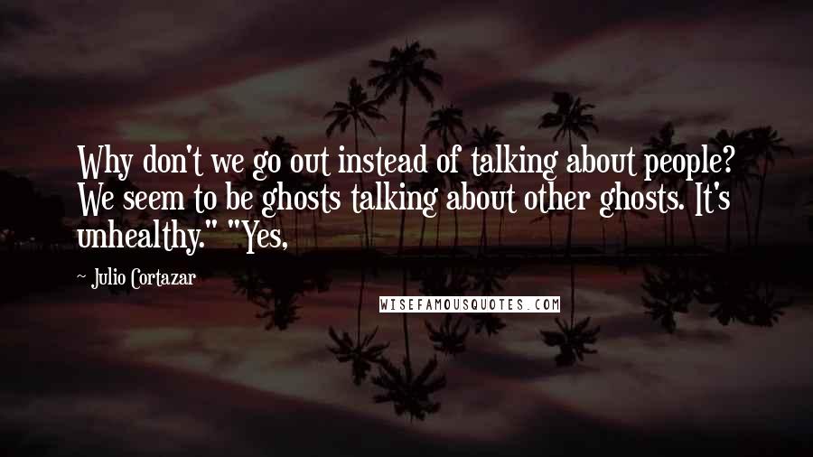 Julio Cortazar Quotes: Why don't we go out instead of talking about people? We seem to be ghosts talking about other ghosts. It's unhealthy." "Yes,