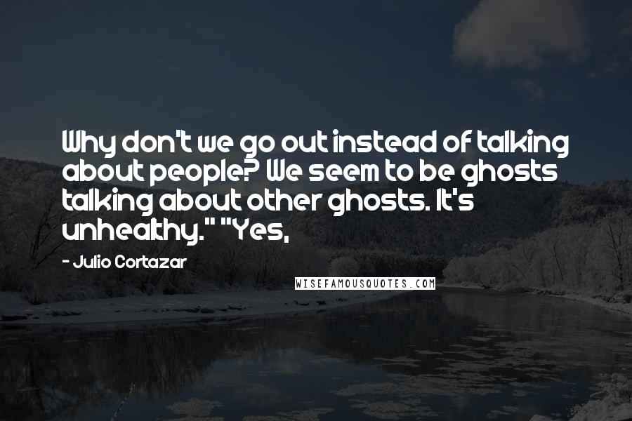 Julio Cortazar Quotes: Why don't we go out instead of talking about people? We seem to be ghosts talking about other ghosts. It's unhealthy." "Yes,