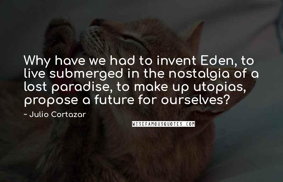 Julio Cortazar Quotes: Why have we had to invent Eden, to live submerged in the nostalgia of a lost paradise, to make up utopias, propose a future for ourselves?