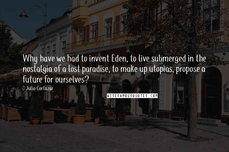 Julio Cortazar Quotes: Why have we had to invent Eden, to live submerged in the nostalgia of a lost paradise, to make up utopias, propose a future for ourselves?