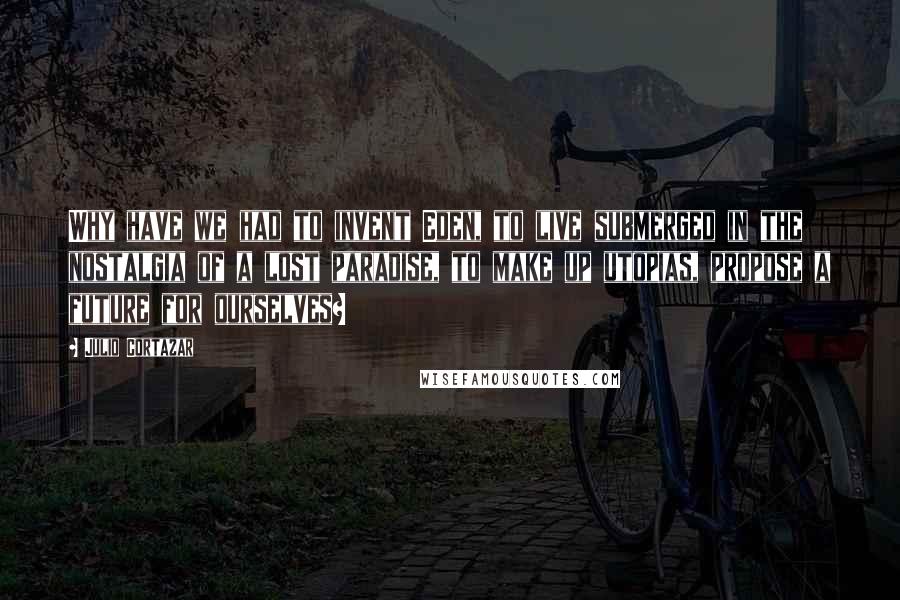 Julio Cortazar Quotes: Why have we had to invent Eden, to live submerged in the nostalgia of a lost paradise, to make up utopias, propose a future for ourselves?