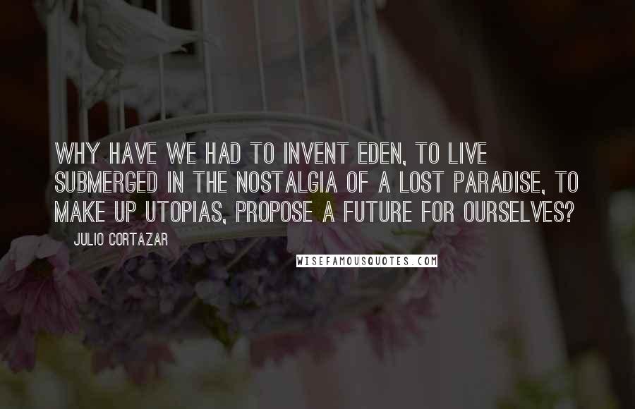 Julio Cortazar Quotes: Why have we had to invent Eden, to live submerged in the nostalgia of a lost paradise, to make up utopias, propose a future for ourselves?