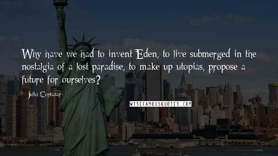 Julio Cortazar Quotes: Why have we had to invent Eden, to live submerged in the nostalgia of a lost paradise, to make up utopias, propose a future for ourselves?