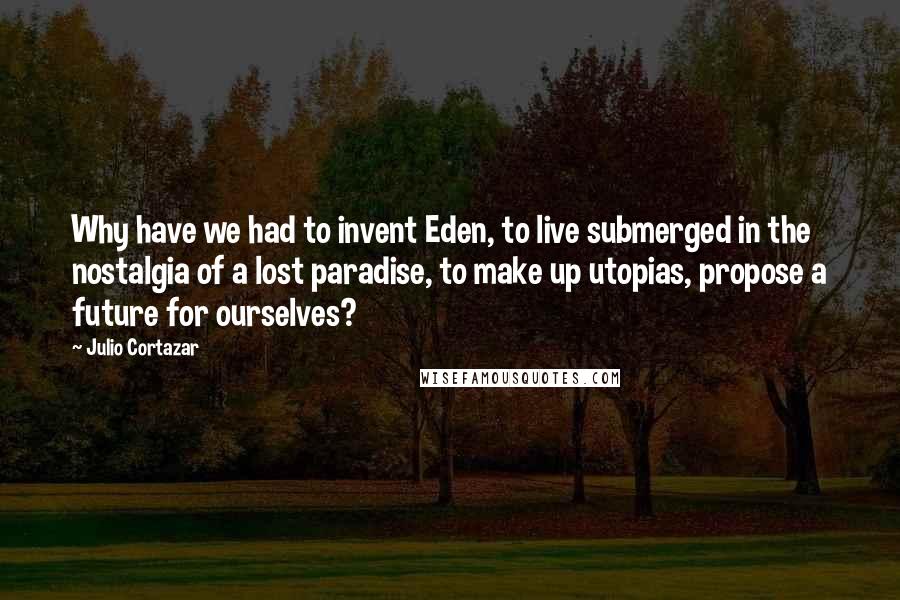 Julio Cortazar Quotes: Why have we had to invent Eden, to live submerged in the nostalgia of a lost paradise, to make up utopias, propose a future for ourselves?