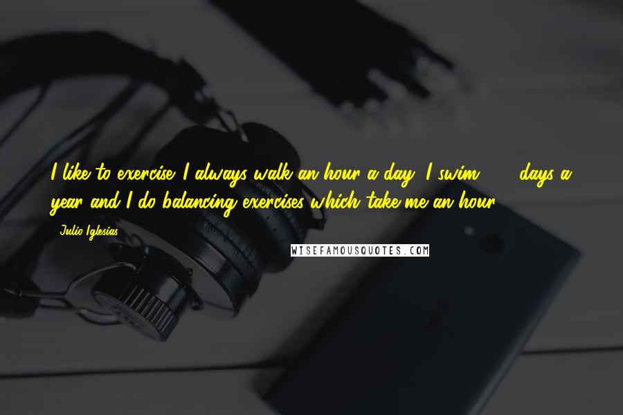 Julio Iglesias Quotes: I like to exercise. I always walk an hour a day, I swim 250 days a year and I do balancing exercises which take me an hour.