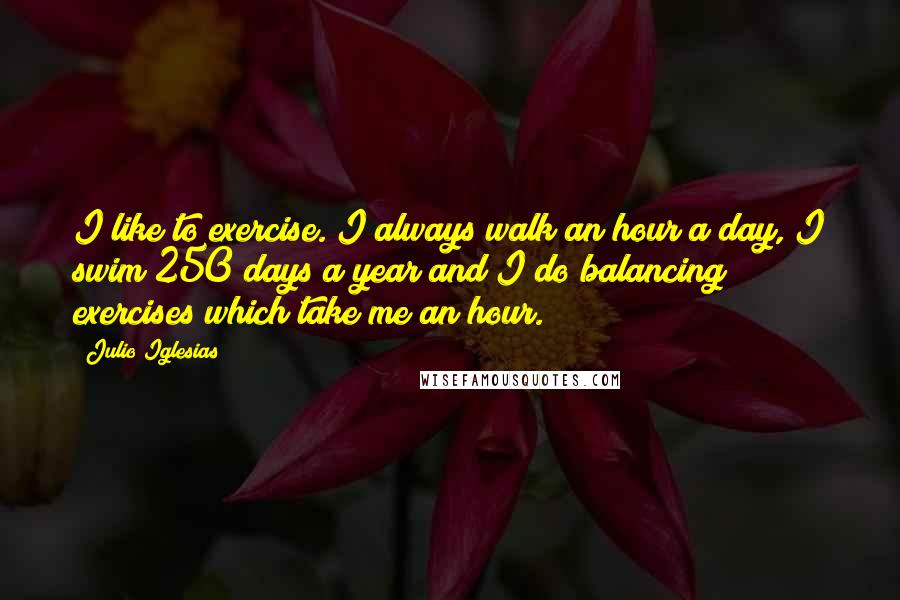 Julio Iglesias Quotes: I like to exercise. I always walk an hour a day, I swim 250 days a year and I do balancing exercises which take me an hour.