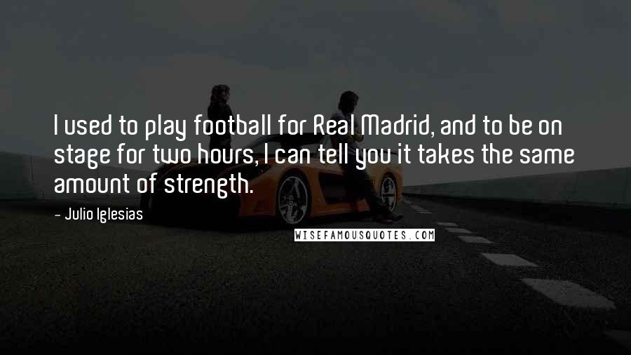 Julio Iglesias Quotes: I used to play football for Real Madrid, and to be on stage for two hours, I can tell you it takes the same amount of strength.