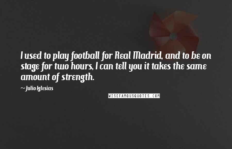 Julio Iglesias Quotes: I used to play football for Real Madrid, and to be on stage for two hours, I can tell you it takes the same amount of strength.