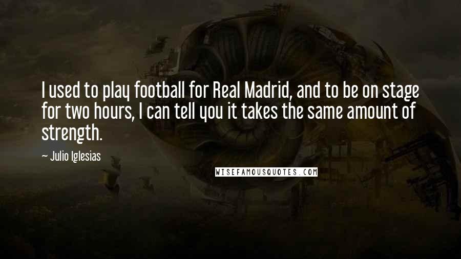 Julio Iglesias Quotes: I used to play football for Real Madrid, and to be on stage for two hours, I can tell you it takes the same amount of strength.